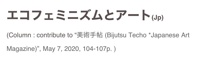 エコフェミニズムとアート(Jp)
(Column : contribute to “美術手帖 (Bijutsu Techo *Japanese Art Magazine)”, May 7, 2020, 104-107p. )